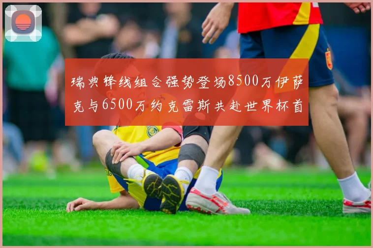 瑞典锋线组合强势登场8500万伊萨克与6500万约克雷斯共赴世界杯首秀