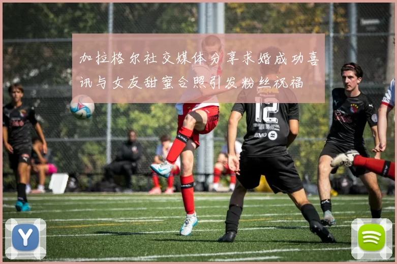 加拉格尔社交媒体分享求婚成功喜讯与女友甜蜜合照引发粉丝祝福