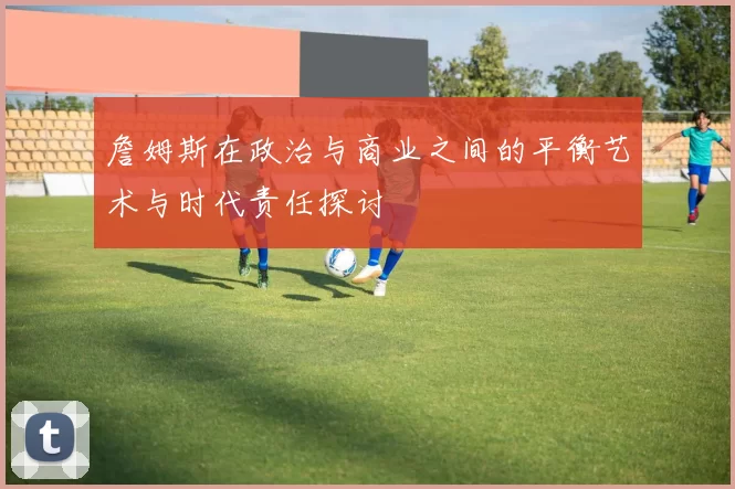 詹姆斯在政治与商业之间的平衡艺术与时代责任探讨