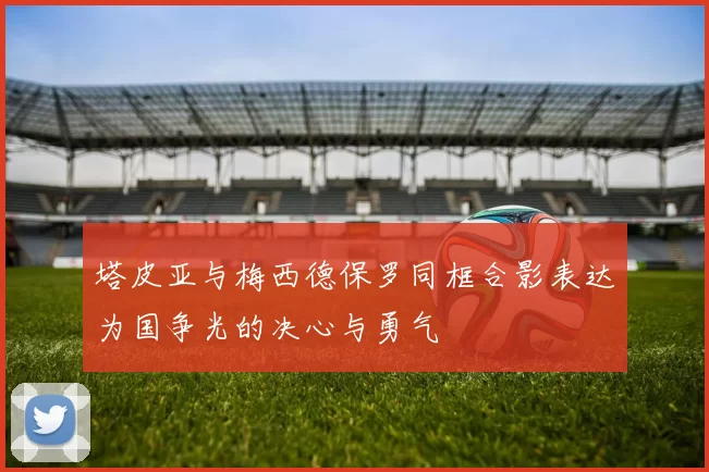 塔皮亚与梅西德保罗同框合影表达为国争光的决心与勇气