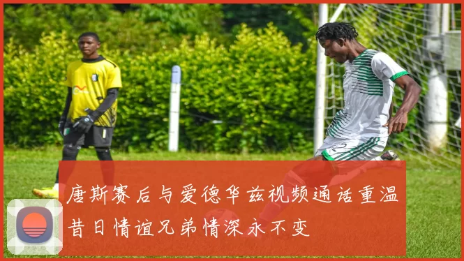 唐斯赛后与爱德华兹视频通话重温昔日情谊兄弟情深永不变