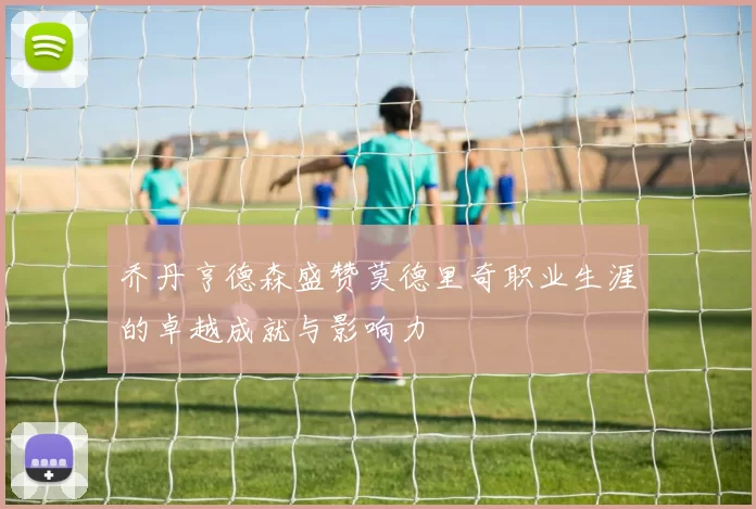 乔丹亨德森盛赞莫德里奇职业生涯的卓越成就与影响力