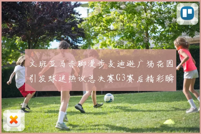 文班亚马赤脚漫步麦迪逊广场花园引发球迷热议总决赛G3赛后精彩瞬间