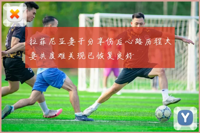 拉菲尼亚妻子分享伤后心路历程夫妻共度难关现已恢复良好