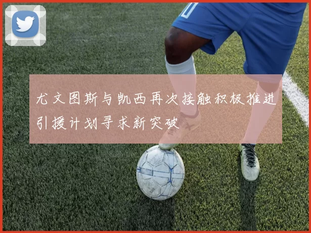 尤文图斯与凯西再次接触积极推进引援计划寻求新突破
